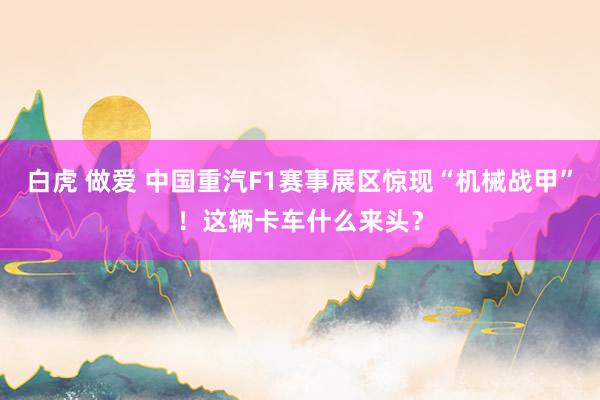 白虎 做爱 中国重汽F1赛事展区惊现“机械战甲”！这辆卡车什么来头？