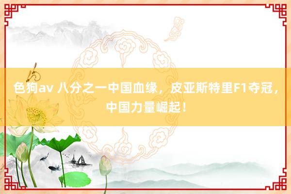 色狗av 八分之一中国血缘，皮亚斯特里F1夺冠，中国力量崛起！