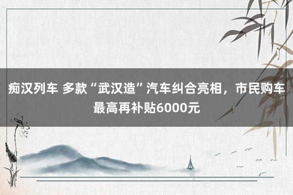 痴汉列车 多款“武汉造”汽车纠合亮相，市民购车最高再补贴6000元