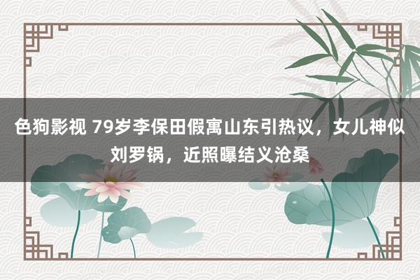 色狗影视 79岁李保田假寓山东引热议，女儿神似刘罗锅，近照曝结义沧桑