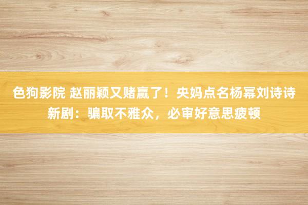 色狗影院 赵丽颖又赌赢了！央妈点名杨幂刘诗诗新剧：骗取不雅众，必审好意思疲顿