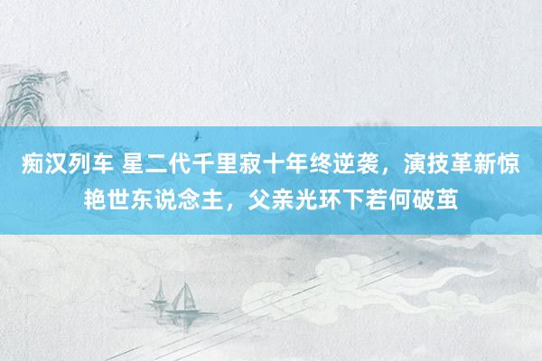 痴汉列车 星二代千里寂十年终逆袭，演技革新惊艳世东说念主，父亲光环下若何破茧