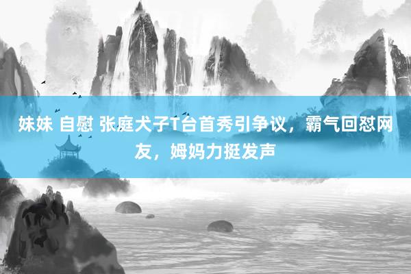 妹妹 自慰 张庭犬子T台首秀引争议，霸气回怼网友，姆妈力挺发声