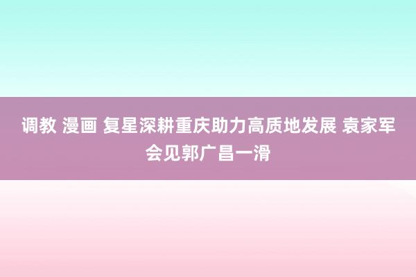 调教 漫画 复星深耕重庆助力高质地发展 袁家军会见郭广昌一滑