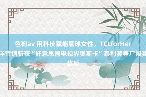 色狗av 用科技赋能寰球女性，TCLforHer外洋营销斩获“好意思国电视界奥斯卡”泰利奖等广阔奖项