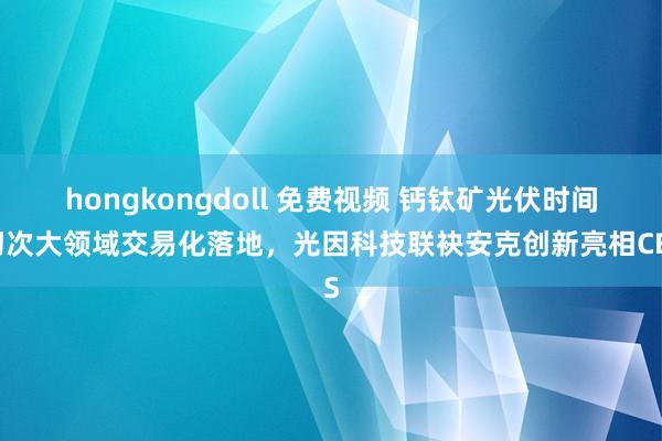hongkongdoll 免费视频 钙钛矿光伏时间初次大领域交易化落地，光因科技联袂安克创新亮相CES