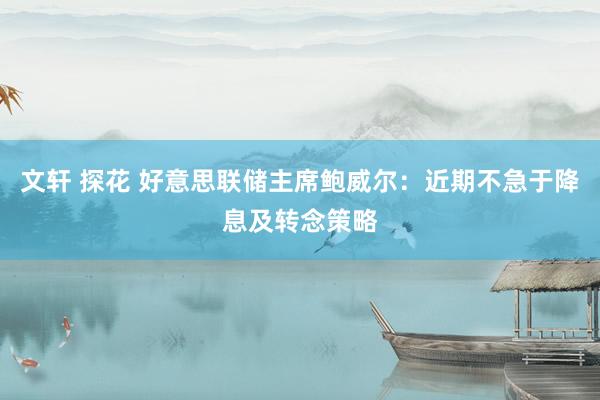 文轩 探花 好意思联储主席鲍威尔：近期不急于降息及转念策略
