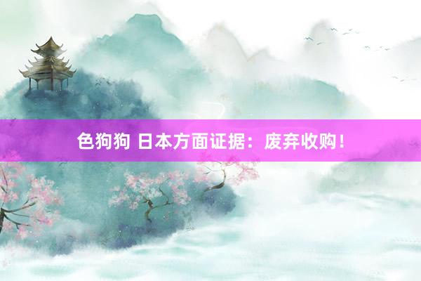 色狗狗 日本方面证据：废弃收购！