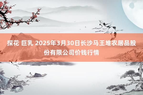 探花 巨乳 2025年3月30日长沙马王堆农居品股份有限公司价钱行情