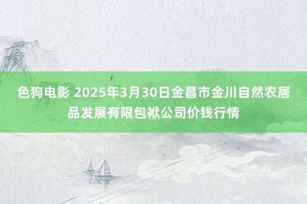 色狗电影 2025年3月30日金昌市金川自然农居品发展有限包袱公司价钱行情