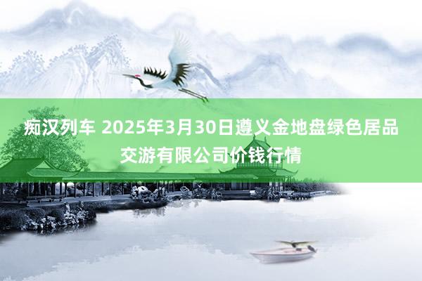 痴汉列车 2025年3月30日遵义金地盘绿色居品交游有限公司价钱行情