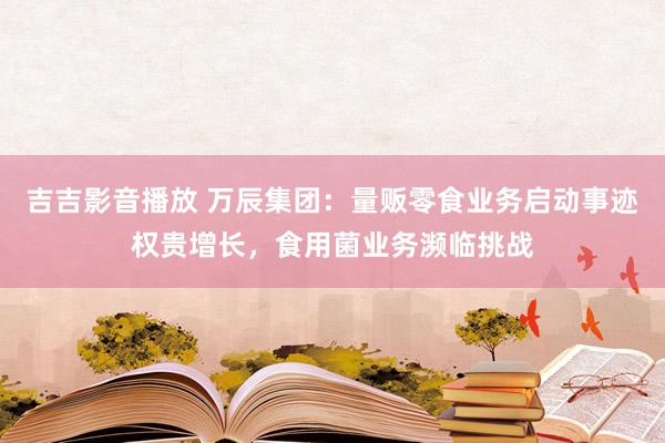 吉吉影音播放 万辰集团：量贩零食业务启动事迹权贵增长，食用菌业务濒临挑战