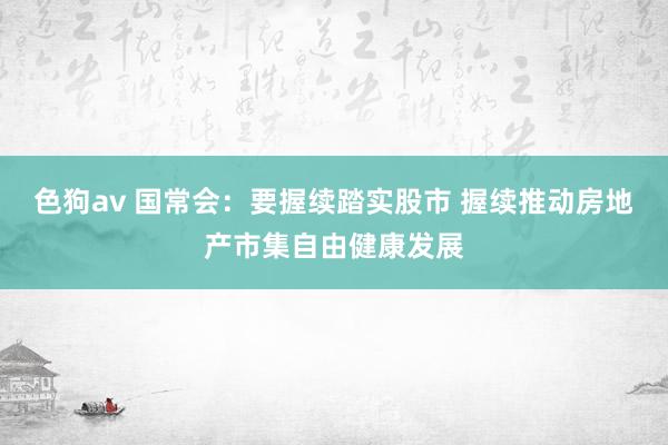 色狗av 国常会：要握续踏实股市 握续推动房地产市集自由健康发展