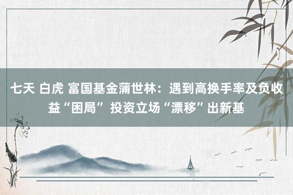 七天 白虎 富国基金蒲世林：遇到高换手率及负收益“困局” 投资立场“漂移”出新基