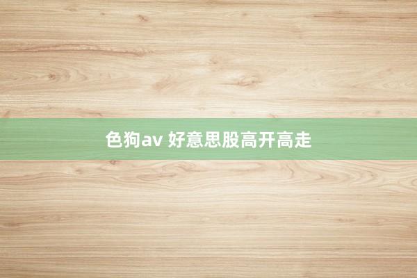 色狗av 好意思股高开高走