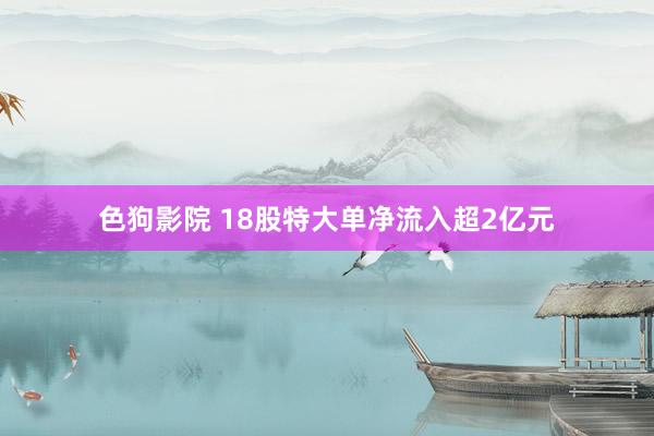 色狗影院 18股特大单净流入超2亿元