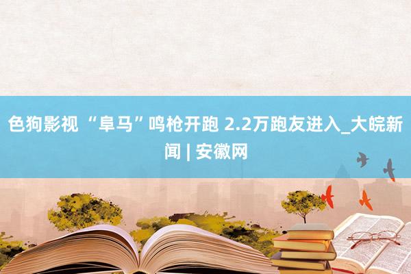 色狗影视 “阜马”鸣枪开跑 2.2万跑友进入_大皖新闻 | 安徽网