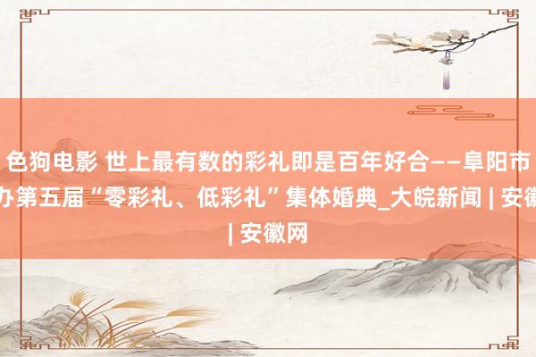 色狗电影 世上最有数的彩礼即是百年好合——阜阳市举办第五届“零彩礼、低彩礼”集体婚典_大皖新闻 | 安徽网