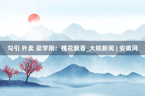勾引 外卖 梁学刚：槐花飘香_大皖新闻 | 安徽网