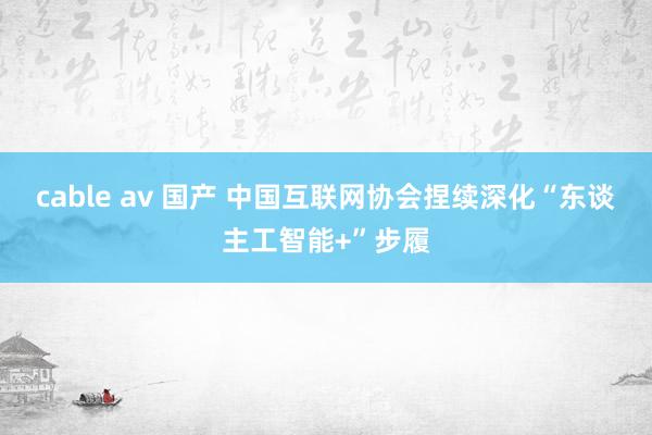 cable av 国产 中国互联网协会捏续深化“东谈主工智能+”步履