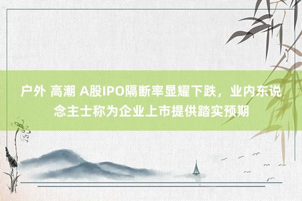户外 高潮 A股IPO隔断率显耀下跌，业内东说念主士称为企业上市提供踏实预期