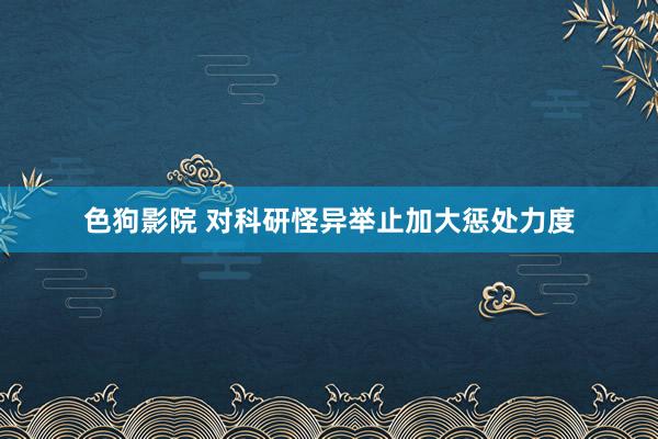 色狗影院 对科研怪异举止加大惩处力度
