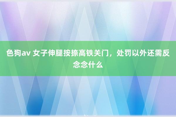 色狗av 女子伸腿按捺高铁关门，处罚以外还需反念念什么