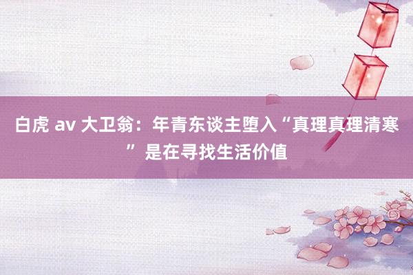 白虎 av 大卫翁:年青东谈主堕入“真理真理清寒” 是在寻找生活价值