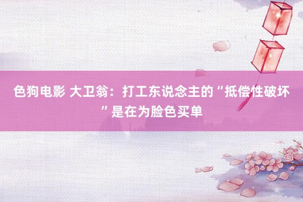 色狗电影 大卫翁：打工东说念主的“抵偿性破坏”是在为脸色买单