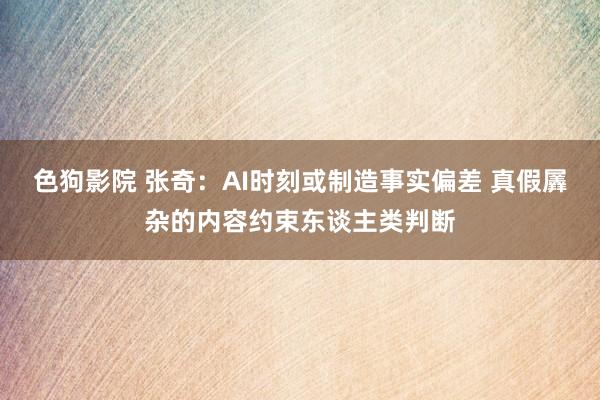 色狗影院 张奇:AI时刻或制造事实偏差 真假羼杂的内容约束东谈主类判断
