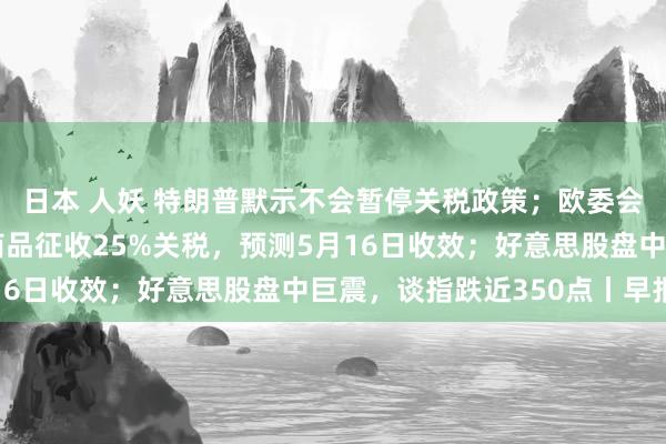 日本 人妖 特朗普默示不会暂停关税政策；欧委会提议对部分好意思国商品征收25%关税，预测5月16日收效；好意思股盘中巨震，谈指跌近350点丨早报