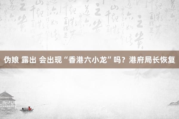 伪娘 露出 会出现“香港六小龙”吗？港府局长恢复