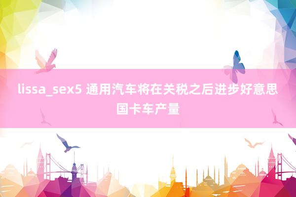 lissa_sex5 通用汽车将在关税之后进步好意思国卡车产量