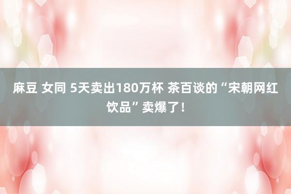 麻豆 女同 5天卖出180万杯 茶百谈的“宋朝网红饮品”卖爆了！