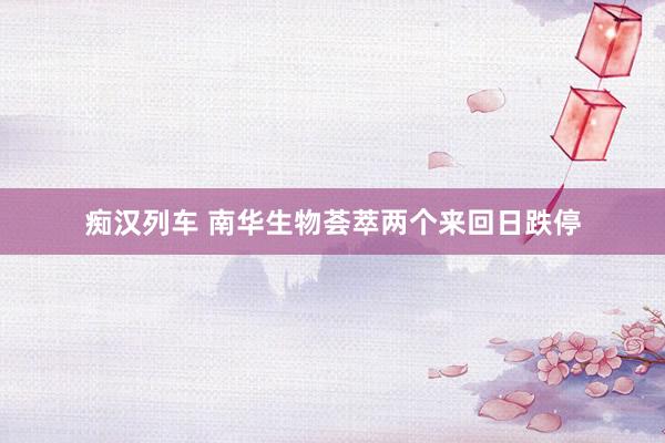 痴汉列车 南华生物荟萃两个来回日跌停