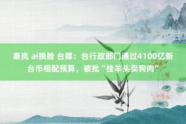 秦岚 ai换脸 台媒：台行政部门通过4100亿新台币相配预算，被批“挂羊头卖狗肉”