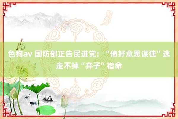 色狗av 国防部正告民进党：“倚好意思谋独”逃走不掉“弃子”宿命
