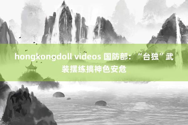 hongkongdoll videos 国防部：“台独”武装摆练搞神色安危
