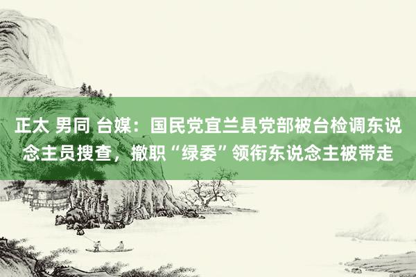 正太 男同 台媒：国民党宜兰县党部被台检调东说念主员搜查，撤职“绿委”领衔东说念主被带走