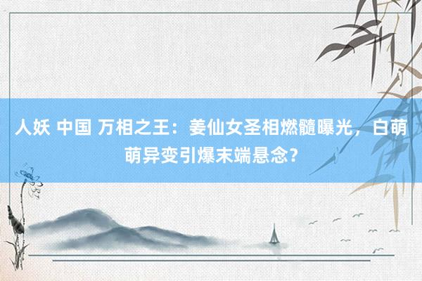 人妖 中国 万相之王：姜仙女圣相燃髓曝光，白萌萌异变引爆末端悬念？