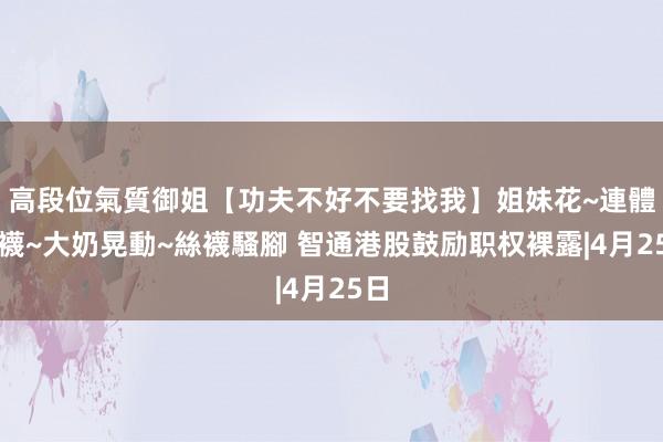 高段位氣質御姐【功夫不好不要找我】姐妹花~連體絲襪~大奶晃動~絲襪騷腳 智通港股鼓励职权裸露|4月25日