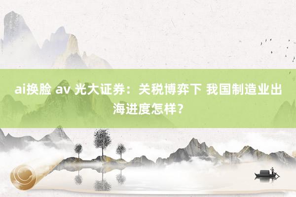 ai换脸 av 光大证券：关税博弈下 我国制造业出海进度怎样？