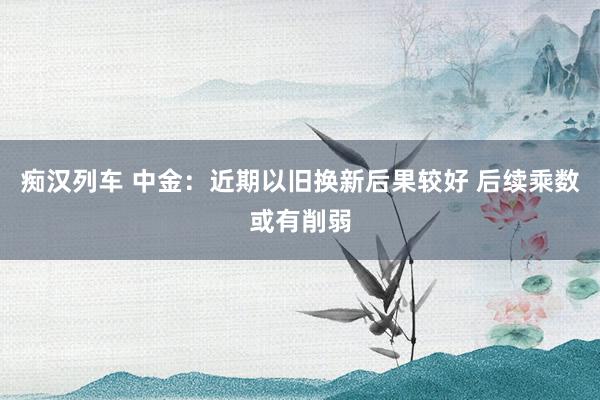 痴汉列车 中金：近期以旧换新后果较好 后续乘数或有削弱