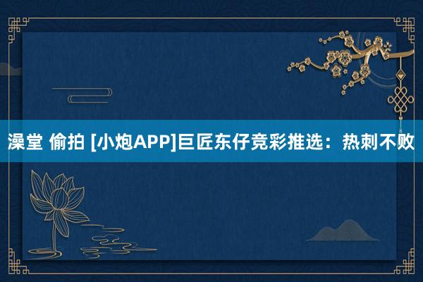 澡堂 偷拍 [小炮APP]巨匠东仔竞彩推选：热刺不败