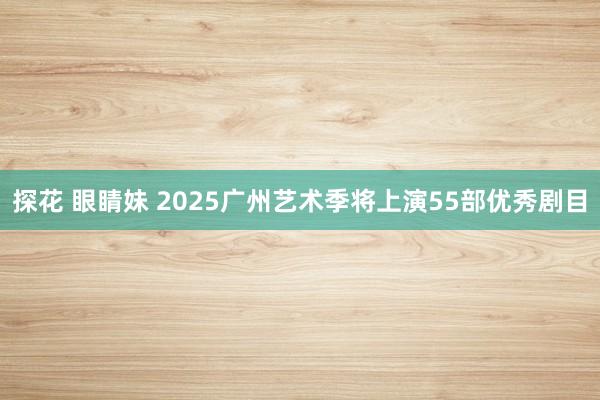 探花 眼睛妹 2025广州艺术季将上演55部优秀剧目