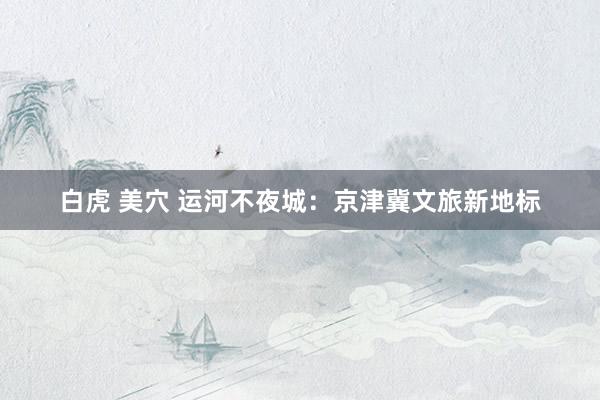 白虎 美穴 运河不夜城：京津冀文旅新地标