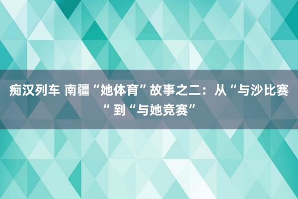 痴汉列车 南疆“她体育”故事之二：从“与沙比赛”到“与她竞赛”