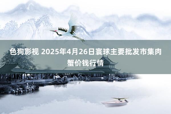 色狗影视 2025年4月26日寰球主要批发市集肉蟹价钱行情