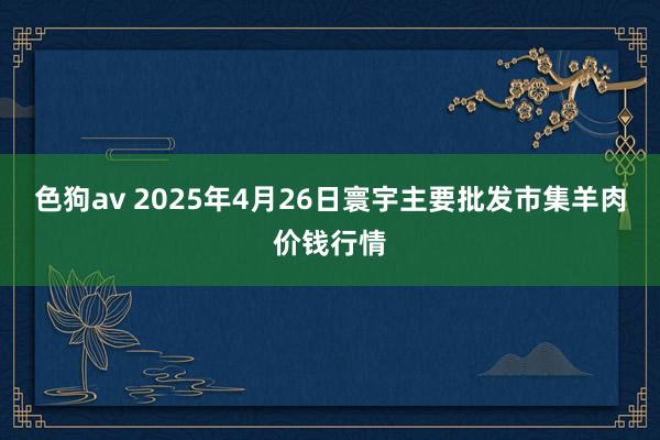 色狗av 2025年4月26日寰宇主要批发市集羊肉价钱行情