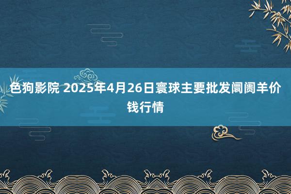 色狗影院 2025年4月26日寰球主要批发阛阓羊价钱行情